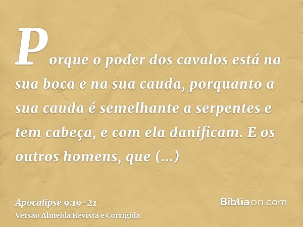 Porque o poder dos cavalos está na sua boca e na sua cauda, porquanto a sua cauda é semelhante a serpentes e tem cabeça, e com ela danificam.E os outros homens,