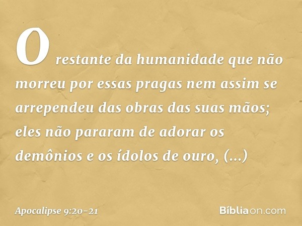 O restante da humanidade que não morreu por essas pragas nem assim se arrependeu das obras das suas mãos; eles não pararam de adorar os demônios e os ídolos de 