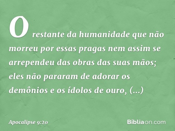 O restante da humanidade que não morreu por essas pragas nem assim se arrependeu das obras das suas mãos; eles não pararam de adorar os demônios e os ídolos de 