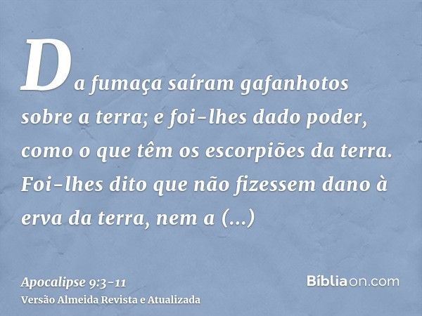 Da fumaça saíram gafanhotos sobre a terra; e foi-lhes dado poder, como o que têm os escorpiões da terra.Foi-lhes dito que não fizessem dano à erva da terra, nem