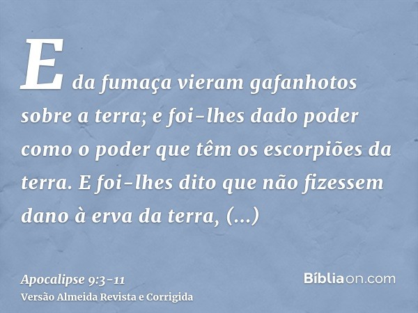 E da fumaça vieram gafanhotos sobre a terra; e foi-lhes dado poder como o poder que têm os escorpiões da terra.E foi-lhes dito que não fizessem dano à erva da t