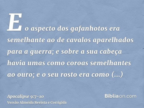 E o aspecto dos gafanhotos era semelhante ao de cavalos aparelhados para a guerra; e sobre a sua cabeça havia umas como coroas semelhantes ao ouro; e o seu rost