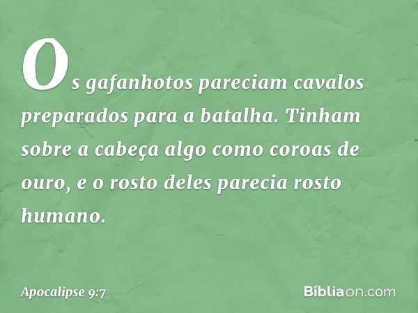 Os gafanhotos pareciam cavalos preparados para a batalha. Tinham sobre a cabeça algo como coroas de ouro, e o rosto deles parecia rosto humano. -- Apocalipse 9: