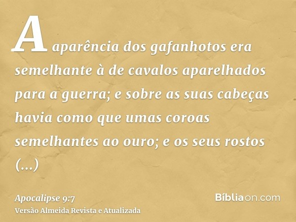 A aparência dos gafanhotos era semelhante à de cavalos aparelhados para a guerra; e sobre as suas cabeças havia como que umas coroas semelhantes ao ouro; e os s