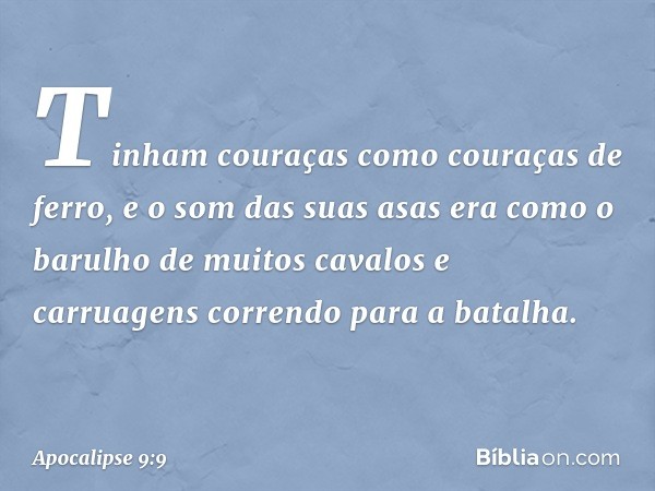 Tinham couraças como couraças de ferro, e o som das suas asas era como o barulho de muitos cavalos e carruagens correndo para a batalha. -- Apocalipse 9:9