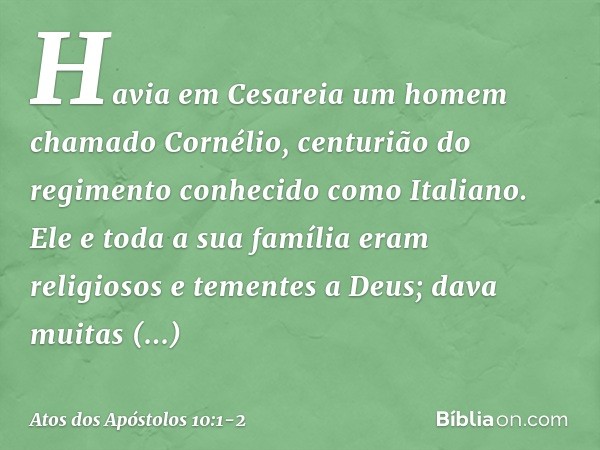 Havia em Cesareia um homem chamado Cornélio, centurião do regimento conhecido como Italiano. Ele e toda a sua família eram religiosos e tementes a Deus; dava mu