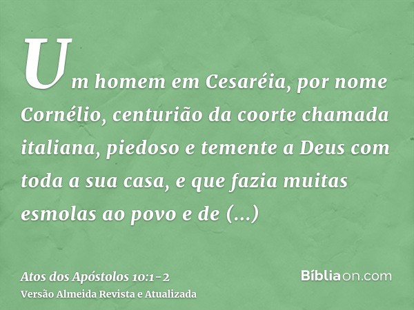 Um homem em Cesaréia, por nome Cornélio, centurião da coorte chamada italiana,piedoso e temente a Deus com toda a sua casa, e que fazia muitas esmolas ao povo e