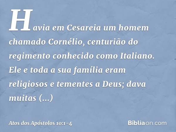 Havia em Cesareia um homem chamado Cornélio, centurião do regimento conhecido como Italiano. Ele e toda a sua família eram religiosos e tementes a Deus; dava mu