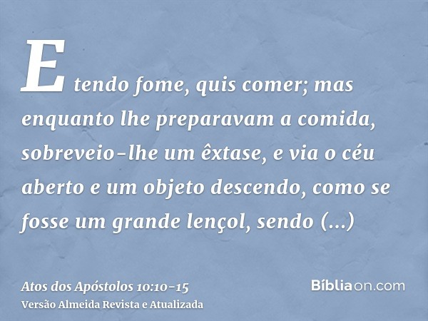 E tendo fome, quis comer; mas enquanto lhe preparavam a comida, sobreveio-lhe um êxtase,e via o céu aberto e um objeto descendo, como se fosse um grande lençol,