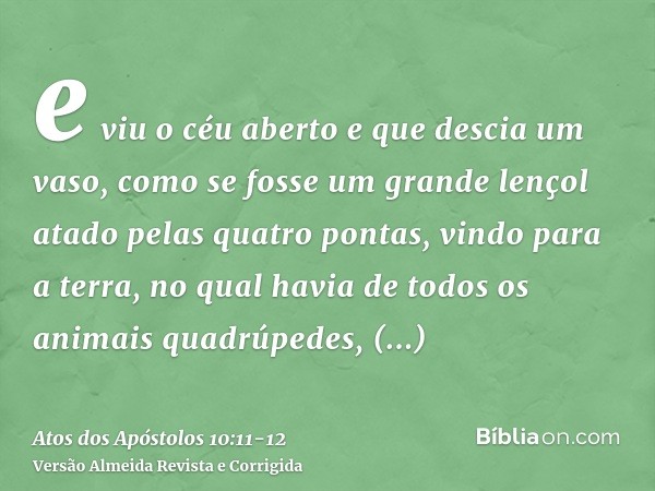 e viu o céu aberto e que descia um vaso, como se fosse um grande lençol atado pelas quatro pontas, vindo para a terra,no qual havia de todos os animais quadrúpe