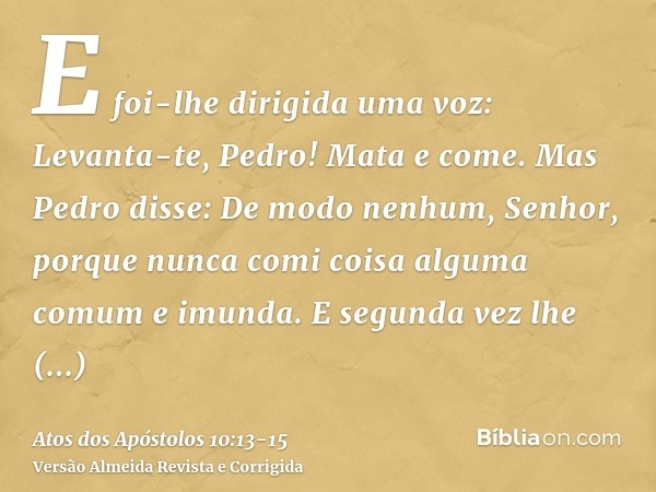 E foi-lhe dirigida uma voz: Levanta-te, Pedro! Mata e come.Mas Pedro disse: De modo nenhum, Senhor, porque nunca comi coisa alguma comum e imunda.E segunda vez 