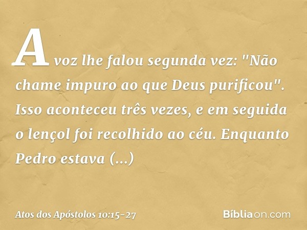 A voz lhe falou segunda vez: "Não chame impuro ao que Deus purificou". Isso aconteceu três vezes, e em seguida o lençol foi recolhido ao céu. Enquanto Pedro est