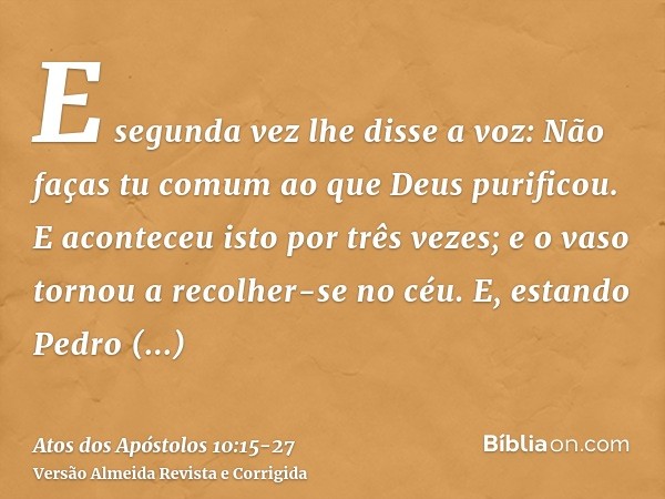 E segunda vez lhe disse a voz: Não faças tu comum ao que Deus purificou.E aconteceu isto por três vezes; e o vaso tornou a recolher-se no céu.E, estando Pedro d