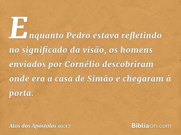 Enquanto Pedro estava refletindo no significado da visão, os homens enviados por Cornélio descobriram onde era a casa de Simão e chegaram à porta. -- Atos dos A