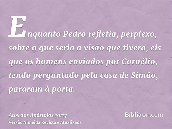 Enquanto Pedro refletia, perplexo, sobre o que seria a visão que tivera, eis que os homens enviados por Cornélio, tendo perguntado pela casa de Simão, pararam à