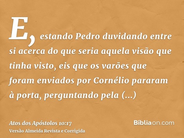 E, estando Pedro duvidando entre si acerca do que seria aquela visão que tinha visto, eis que os varões que foram enviados por Cornélio pararam à porta, pergunt