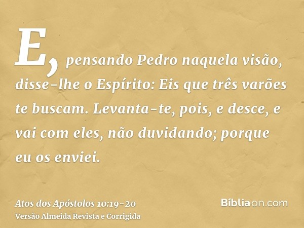 E, pensando Pedro naquela visão, disse-lhe o Espírito: Eis que três varões te buscam.Levanta-te, pois, e desce, e vai com eles, não duvidando; porque eu os envi