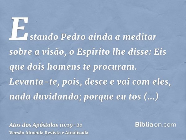 Estando Pedro ainda a meditar sobre a visão, o Espírito lhe disse: Eis que dois homens te procuram.Levanta-te, pois, desce e vai com eles, nada duvidando; porqu