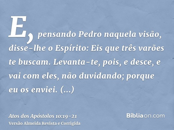 E, pensando Pedro naquela visão, disse-lhe o Espírito: Eis que três varões te buscam.Levanta-te, pois, e desce, e vai com eles, não duvidando; porque eu os envi