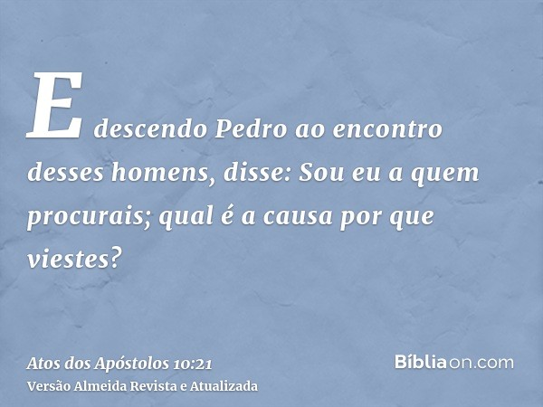 E descendo Pedro ao encontro desses homens, disse: Sou eu a quem procurais; qual é a causa por que viestes?