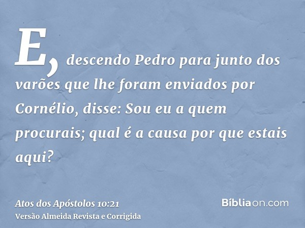 E, descendo Pedro para junto dos varões que lhe foram enviados por Cornélio, disse: Sou eu a quem procurais; qual é a causa por que estais aqui?