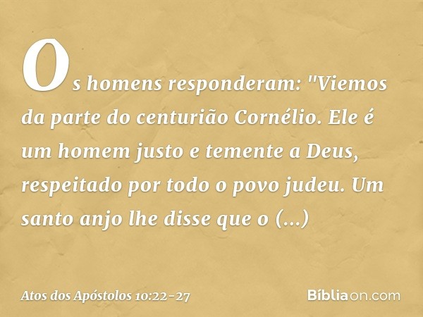 Os homens responderam: "Viemos da parte do centurião Cornélio. Ele é um homem justo e temente a Deus, respeitado por todo o povo judeu. Um santo anjo lhe disse 