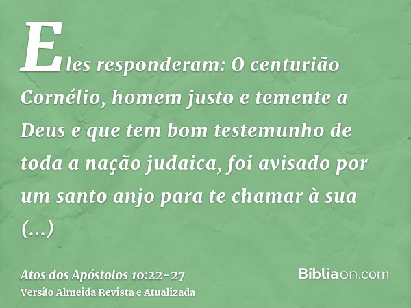 Eles responderam: O centurião Cornélio, homem justo e temente a Deus e que tem bom testemunho de toda a nação judaica, foi avisado por um santo anjo para te cha