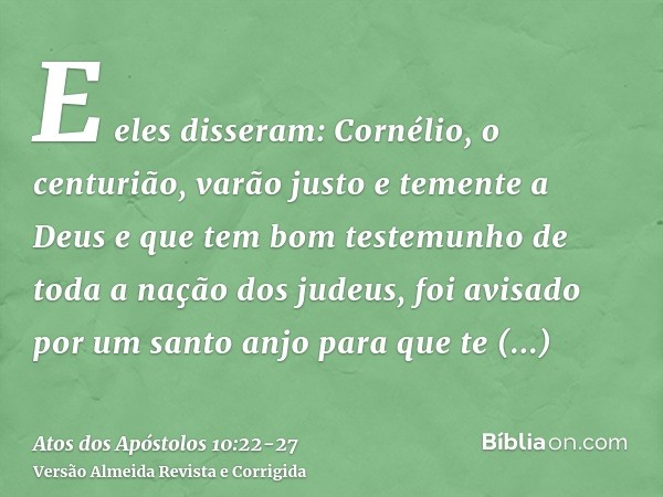 E eles disseram: Cornélio, o centurião, varão justo e temente a Deus e que tem bom testemunho de toda a nação dos judeus, foi avisado por um santo anjo para que