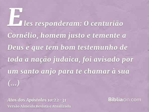 Eles responderam: O centurião Cornélio, homem justo e temente a Deus e que tem bom testemunho de toda a nação judaica, foi avisado por um santo anjo para te cha