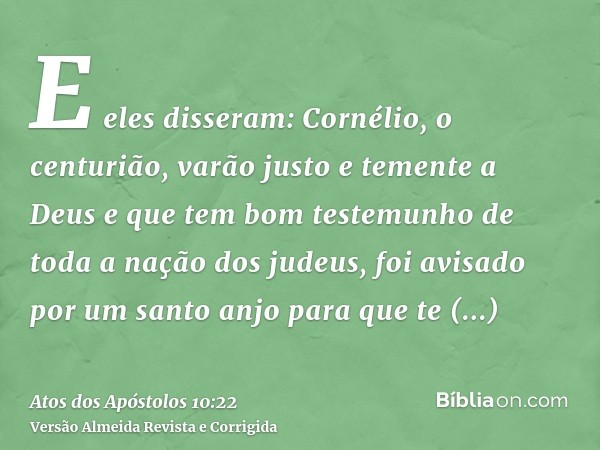E eles disseram: Cornélio, o centurião, varão justo e temente a Deus e que tem bom testemunho de toda a nação dos judeus, foi avisado por um santo anjo para que