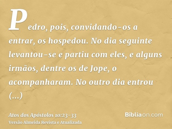 Pedro, pois, convidando-os a entrar, os hospedou. No dia seguinte levantou-se e partiu com eles, e alguns irmãos, dentre os de Jope, o acompanharam.No outro dia