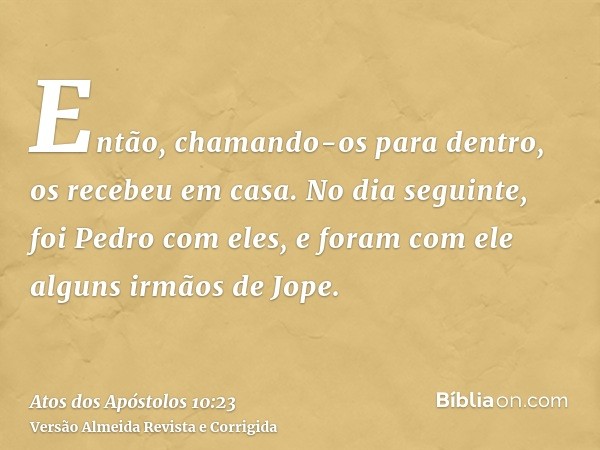 Então, chamando-os para dentro, os recebeu em casa. No dia seguinte, foi Pedro com eles, e foram com ele alguns irmãos de Jope.