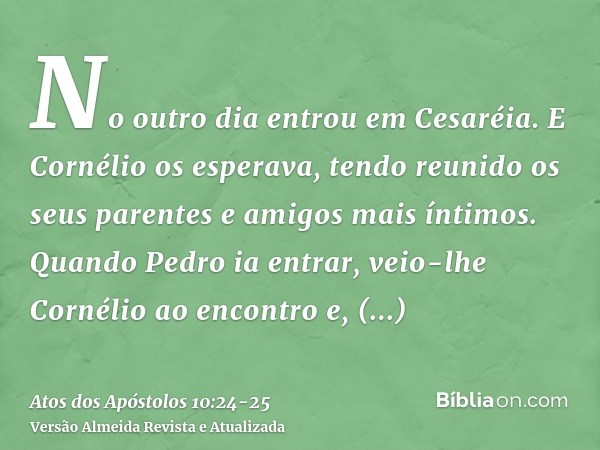 No outro dia entrou em Cesaréia. E Cornélio os esperava, tendo reunido os seus parentes e amigos mais íntimos.Quando Pedro ia entrar, veio-lhe Cornélio ao encon