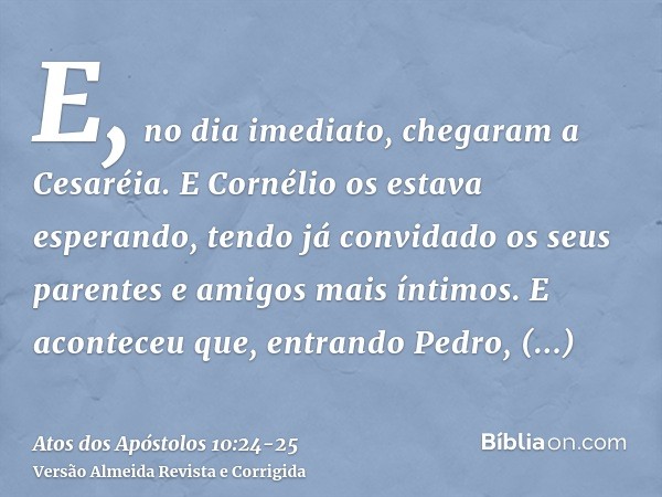 E, no dia imediato, chegaram a Cesaréia. E Cornélio os estava esperando, tendo já convidado os seus parentes e amigos mais íntimos.E aconteceu que, entrando Ped