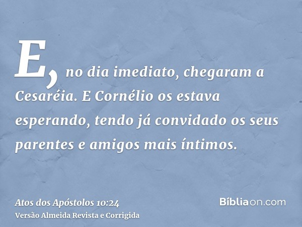 E, no dia imediato, chegaram a Cesaréia. E Cornélio os estava esperando, tendo já convidado os seus parentes e amigos mais íntimos.