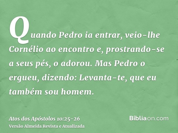 Quando Pedro ia entrar, veio-lhe Cornélio ao encontro e, prostrando-se a seus pés, o adorou.Mas Pedro o ergueu, dizendo: Levanta-te, que eu também sou homem.