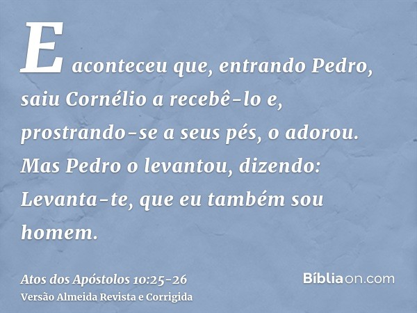 E aconteceu que, entrando Pedro, saiu Cornélio a recebê-lo e, prostrando-se a seus pés, o adorou.Mas Pedro o levantou, dizendo: Levanta-te, que eu também sou ho