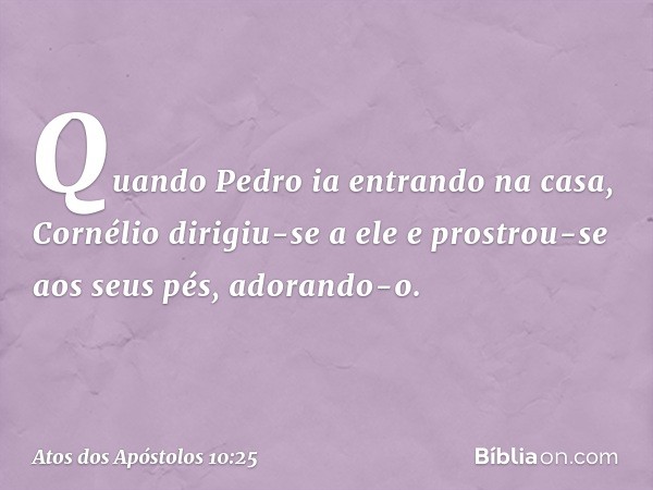 Quando Pedro ia entrando na casa, Cornélio dirigiu-se a ele e prostrou-se aos seus pés, adorando-o. -- Atos dos Apóstolos 10:25