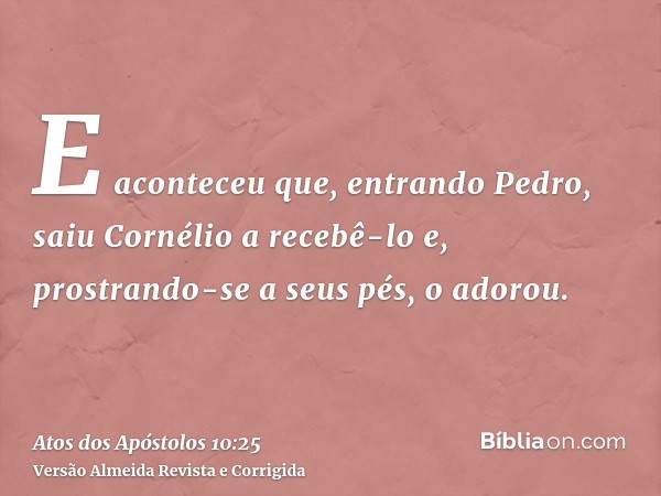 E aconteceu que, entrando Pedro, saiu Cornélio a recebê-lo e, prostrando-se a seus pés, o adorou.
