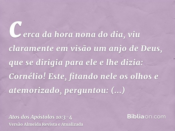 cerca da hora nona do dia, viu claramente em visão um anjo de Deus, que se dirigia para ele e lhe dizia: Cornélio!Este, fitando nele os olhos e atemorizado, per