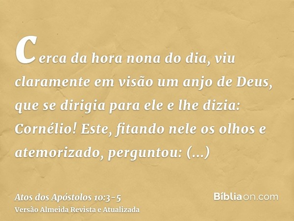 cerca da hora nona do dia, viu claramente em visão um anjo de Deus, que se dirigia para ele e lhe dizia: Cornélio!Este, fitando nele os olhos e atemorizado, per