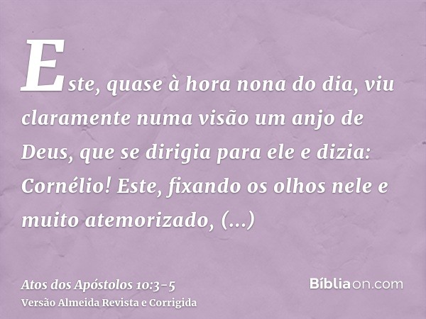 Este, quase à hora nona do dia, viu claramente numa visão um anjo de Deus, que se dirigia para ele e dizia: Cornélio!Este, fixando os olhos nele e muito atemori