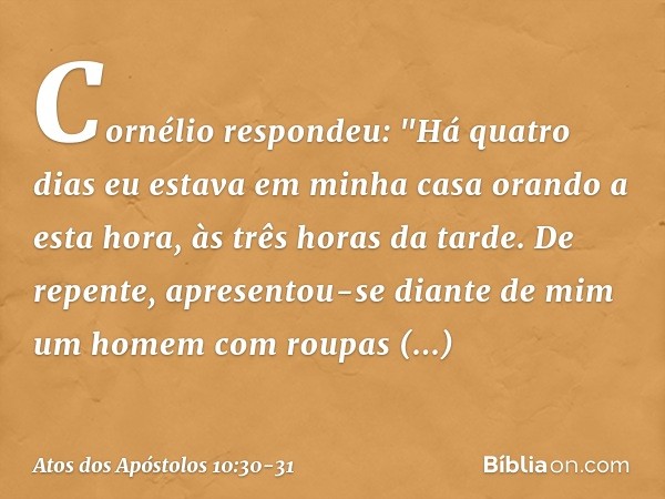 Cornélio respondeu: "Há quatro dias eu estava em minha casa orando a esta hora, às três horas da tarde. De repente, apresentou-se diante de mim um homem com rou