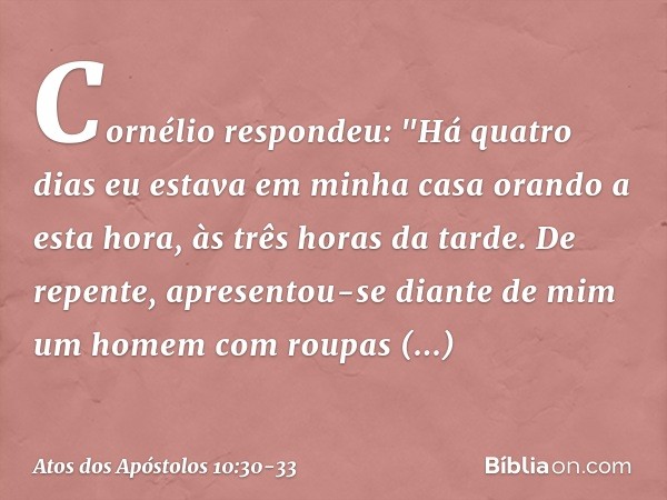 Cornélio respondeu: "Há quatro dias eu estava em minha casa orando a esta hora, às três horas da tarde. De repente, apresentou-se diante de mim um homem com rou