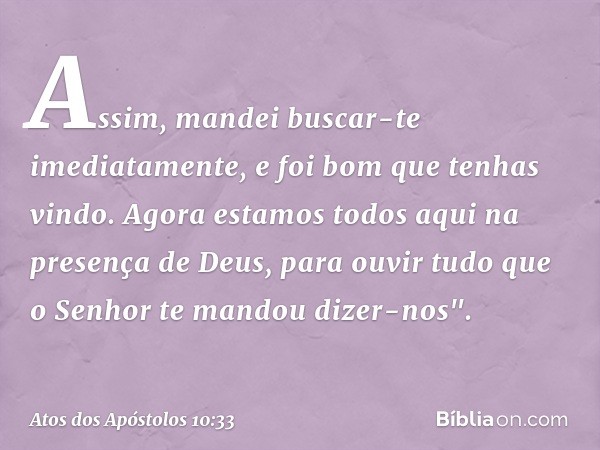 Assim, mandei buscar-te imediatamente, e foi bom que tenhas vindo. Agora estamos todos aqui na presença de Deus, para ouvir tudo que o Senhor te mandou dizer-no