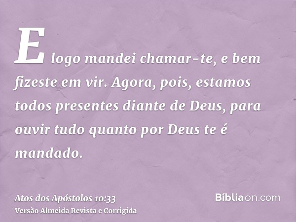 E logo mandei chamar-te, e bem fizeste em vir. Agora, pois, estamos todos presentes diante de Deus, para ouvir tudo quanto por Deus te é mandado.