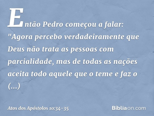 Então Pedro começou a falar: "Agora percebo verdadeiramente que Deus não trata as pessoas com parcialidade, mas de todas as nações aceita todo aquele que o teme