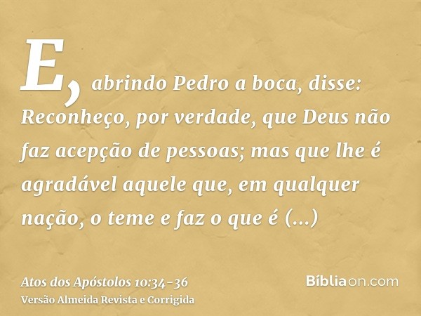 E, abrindo Pedro a boca, disse: Reconheço, por verdade, que Deus não faz acepção de pessoas;mas que lhe é agradável aquele que, em qualquer nação, o teme e faz 