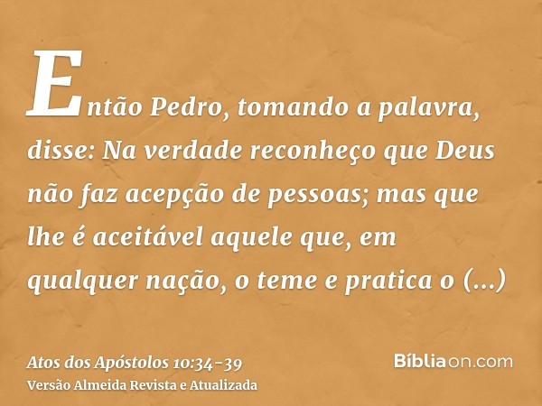 Então Pedro, tomando a palavra, disse: Na verdade reconheço que Deus não faz acepção de pessoas;mas que lhe é aceitável aquele que, em qualquer nação, o teme e 