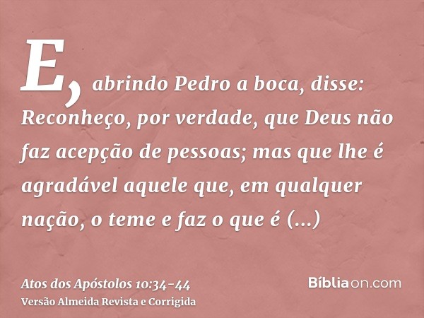 E, abrindo Pedro a boca, disse: Reconheço, por verdade, que Deus não faz acepção de pessoas;mas que lhe é agradável aquele que, em qualquer nação, o teme e faz 